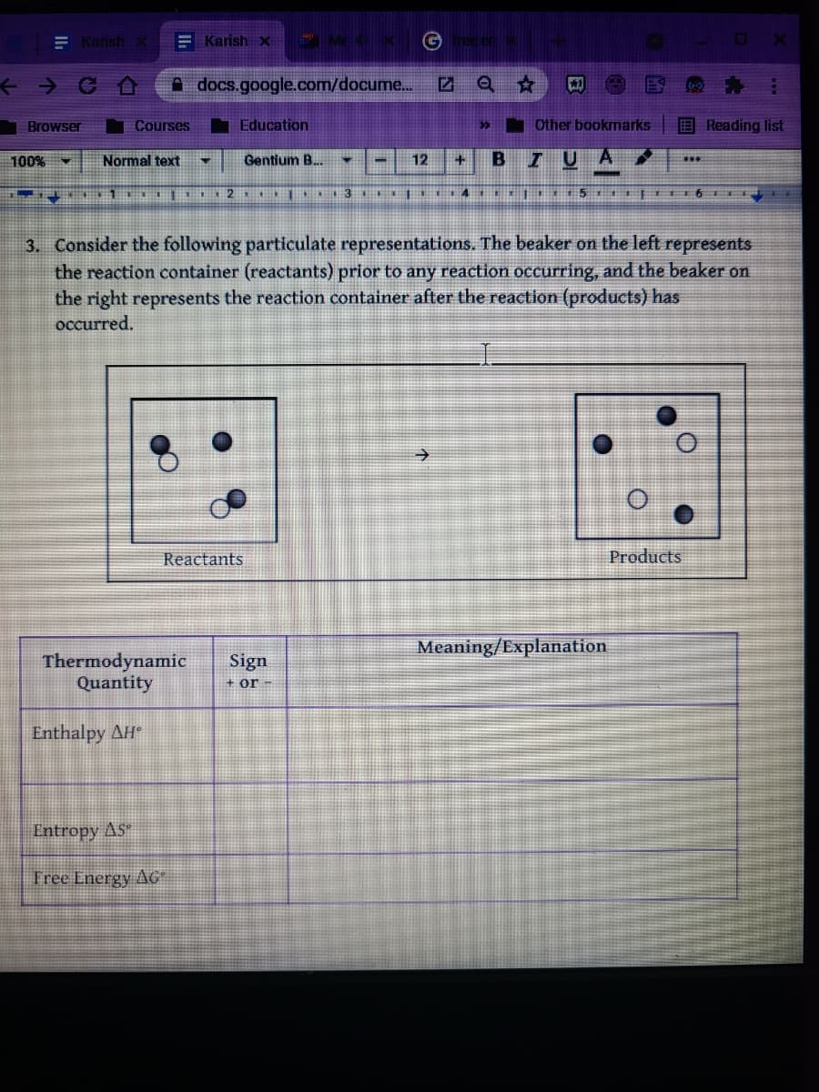 **Chemical Reactions and Thermodynamics**

3. **Consider the following particulate representations.** 

The beaker on the left represents the reaction container (reactants) prior to any reaction occurring, and the beaker on the right represents the reaction container after the reaction (products) has occurred.

**Diagram Description:**

- **Reactants (Left Beaker):**
  - Contains three dark spheres and three light spheres, with the dark and light spheres arranged separately.

- **Products (Right Beaker):**
  - Contains four molecules, each composed of a dark sphere connected to a light sphere, indicating that the reaction has produced a new compound with a 1:1 ratio of the dark and light spheres.

**Thermodynamic Table:**

| Thermodynamic Quantity | Sign (+ or -) | Meaning/Explanation       |
|------------------------|---------------|----------------------------|
| Enthalpy ΔH°           |               |                            |
| Entropy ΔS°            |               |                            |
| Free Energy ΔG°        |               |                            |

---

This diagram and table should be used to analyze the thermodynamics of the given chemical reaction, including changes in enthalpy (ΔH°), entropy (ΔS°), and free energy (ΔG°). Understanding these changes will help determine the energy dynamics and spontaneity of the reaction.