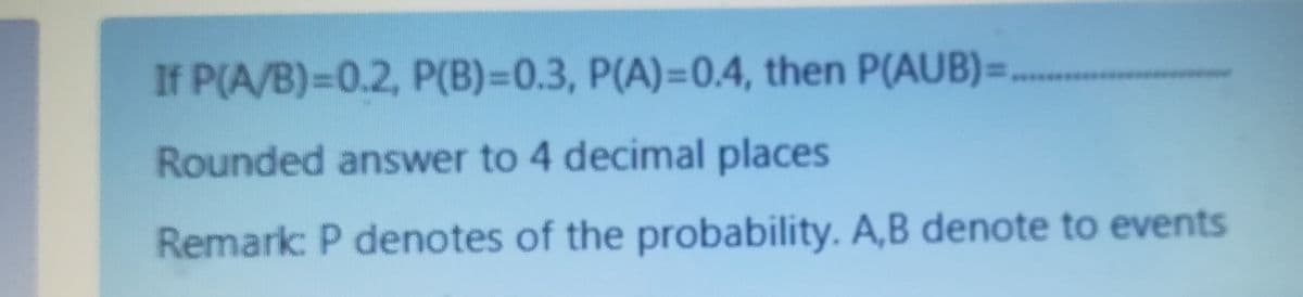 If P(A/B)=D0.2, P(B)=0.3, P(A)=0.4, then P(AUB)=
Rounded answer to 4 decimal places
Remark: P denotes of the probability. A,B denote to events
