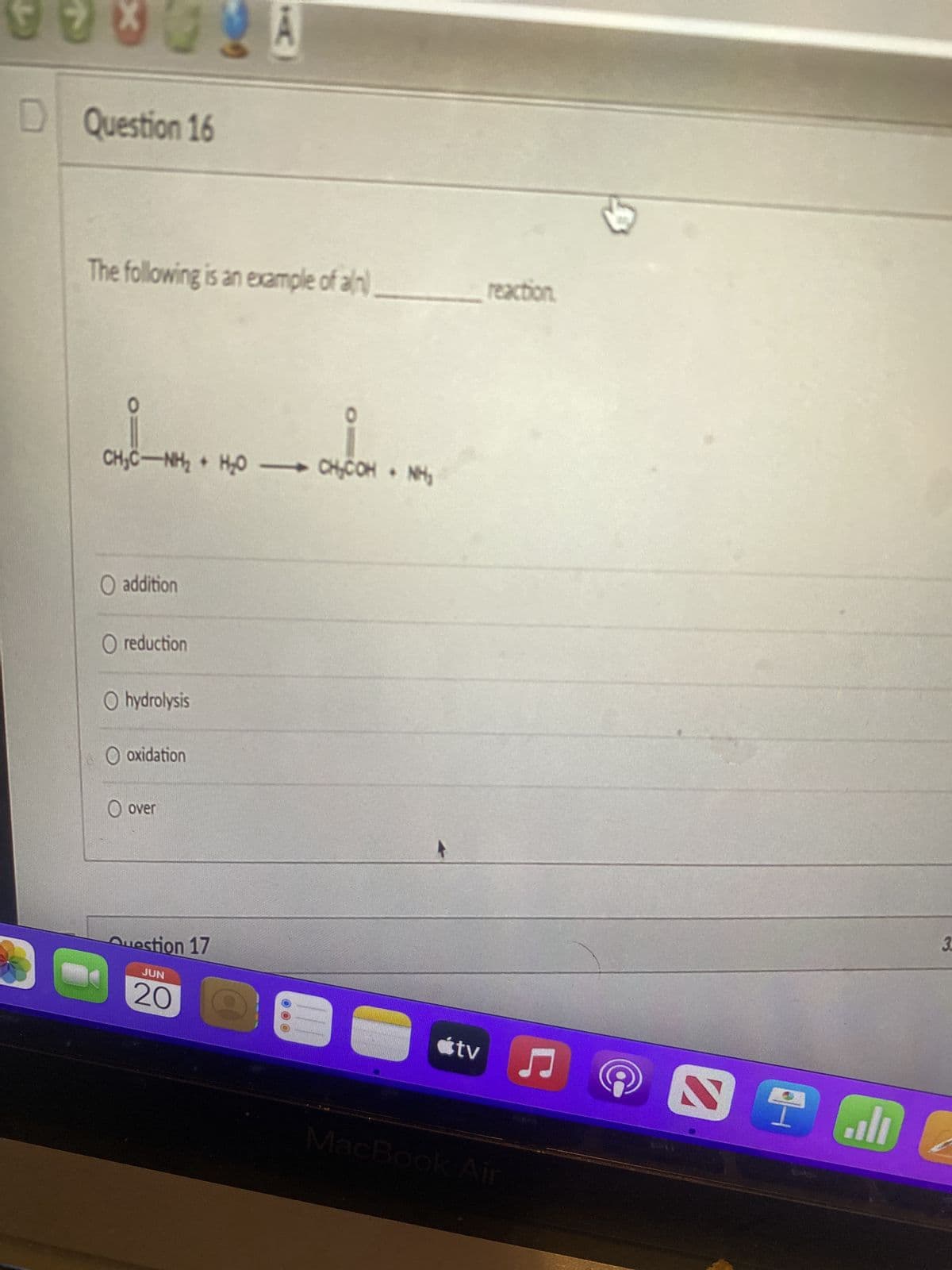 X
99***
D Question 16
The following is an example of an
+
+
CH₂CH₂H₂OO4,COMM
O addition
O reduction
O hydrolysis
O oxidation
O over
Question 17
JUN
20
reaction.
♫
tv
MacBook Air
@
اله ?
3.