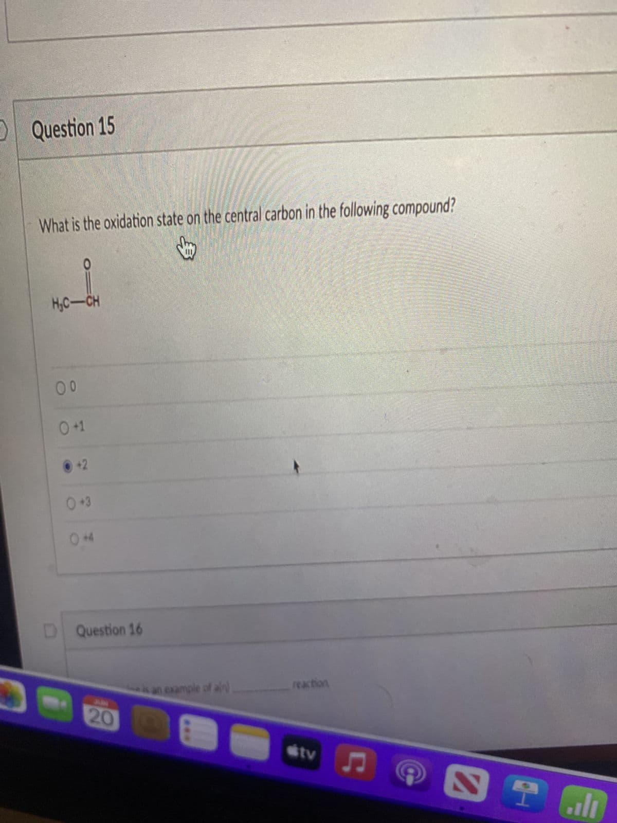 Question 15
What is the oxidation state on the central carbon in the following compound?
H₂C-CH
reaction
tv
00
0 +1
+2
0+3
0+4
D Question 16
is an example of ain)
20 E
♫
Î
را..