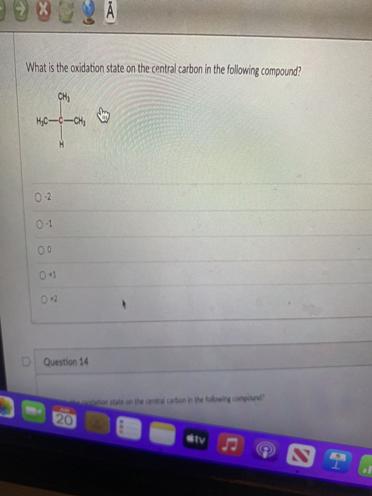 **Question:**

What is the oxidation state on the central carbon in the following compound?

**Diagram:**

The compound is shown with a central carbon (C) atom bonded to the following groups in a tetrahedral structure:
- CH₃ (methyl group) on the top.
- H (hydrogen) on the bottom.
- H (hydrogen) to the left.
- CH₃ (methyl group) to the right.

**Answer Choices:**

- -2
- -1
- 0
- +1
- +2

**Detailed Explanation of the Diagram:**

The diagram displays a central carbon atom (highlighted in red) bonded to four groups in a tetrahedral configuration:
- Two hydrogen atoms (H).
- Two methyl groups (CH₃).

**Next Question Section:**

"Question 14" appears below this question, indicating that a new question follows.

This diagram helps to visualize the bonding arrangement of the central carbon atom to determine its oxidation state. The tetrahedral structure is valuable for understanding the spatial relationship among the bonded groups.