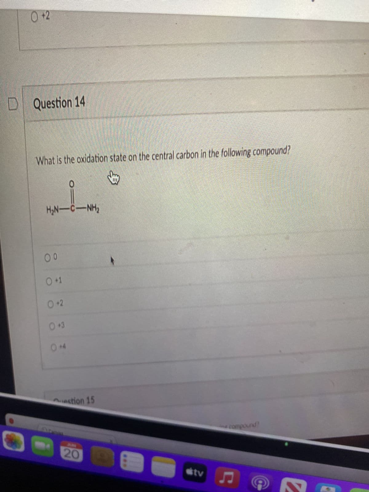 ### Question 14

**Question:** What is the oxidation state on the central carbon in the following compound?

**Diagram of the Compound:**

```
    H2N
     |
     C
     ||
     O
     |
   H2N
```

The diagram shows a central carbon (C) atom that is bonded to two amino groups (H2N) and double-bonded to an oxygen (O) atom.

**Answer Choices:**
- O 0
- O +1
- O +2
- O +3
- O +4