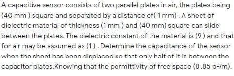 A capacitive sensor consists of two parallel plates in air, the plates being
(40 mm ) square and separated by a distance of( 1 mm). A sheet of
dielectric material of thickness (1 mm) and (40 mm) square can slide
between the plates. The dielectric constant of the material is (9 ) and that
for air may be assumed as (1). Determine the capacitance of the sensor
when the sheet has been displaced so that only half of it is between the
capacitor plates.Knowing that the permittivity of free space (8.85 pF/m).
