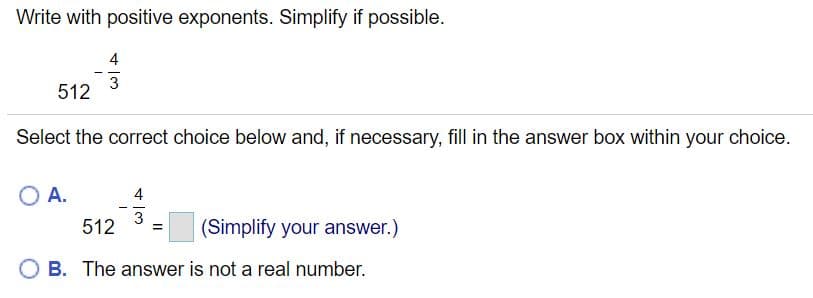 Write with positive exponents. Simplify if possible.
4
512
Select the correct choice below and, if necessary, fill in the answer box within your choice.
O A.
4
- -
3
512
(Simplify your answer.)
B. The answer is not a real number.
