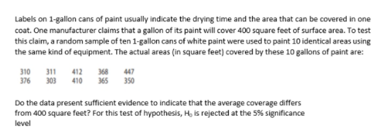 Labels on 1-gallon cans of paint usually indicate the drying time and the area that can be covered in one
coat. One manufacturer claims that a gallon of its paint will cover 400 square feet of surface area. To test
this claim, a random sample of ten 1-gallon cans of white paint were used to paint 10 identical areas using
the same kind of equipment. The actual areas (in square feet) covered by these 10 gallons of paint are:
368
365
310
447
311
303
412
410
376
350
Do the data present sufficient evidence to indicate that the average coverage differs
from 400 square feet? For this test of hypothesis, H, is rejected at the 5% significance
level
