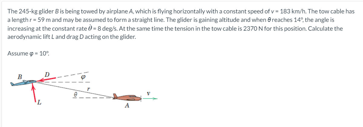 The 245-kg glider Bis being towed by airplane A, which is flying horizontally with a constant speed of v = 183 km/h. The tow cable has
a length r = 59 m and may be assumed to form a straight line. The glider is gaining altitude and when e reaches 14°, the angle is
increasing at the constant rate 0 = 8 deg/s. At the same time the tension in the tow cable is 2370 N for this position. Calculate the
aerodynamic lift L and drag D acting on the glider.
Assume o = 10°.
D
B
A
