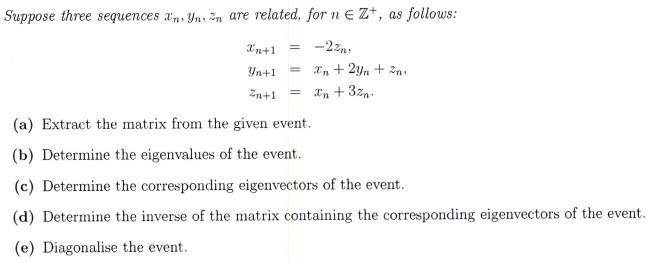 Suppose three sequences xn, Yn, Zn are related, for n € Z+, as follows:
Xn+1
= -2z,
Yn+1
In + 2yn + zn:
Zn+1
Xn + 3zn.
(a) Extract the matrix from the given event.
(b) Determine the eigenvalues of the event.
(c) Determine the corresponding eigenvectors of the event.
(d) Determine the inverse of the matrix containing the corresponding eigenvectors of the event.
(e) Diagonalise the event.
