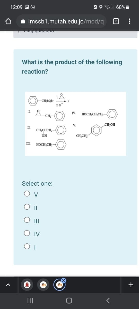 12:09 P O
A O ll 68%
A Imssb1.mutah.edu.jo/mod/q
:D
TTag queStIon
What is the product of the following
reaction?
2 H*
L.
IV.
-CH-
HOCH,CH;CH-
V.
CH-OH
CH;CHCH-
CH,CH
IL
HOCH,CH
Select one:
O v
O II
IV
+
II
