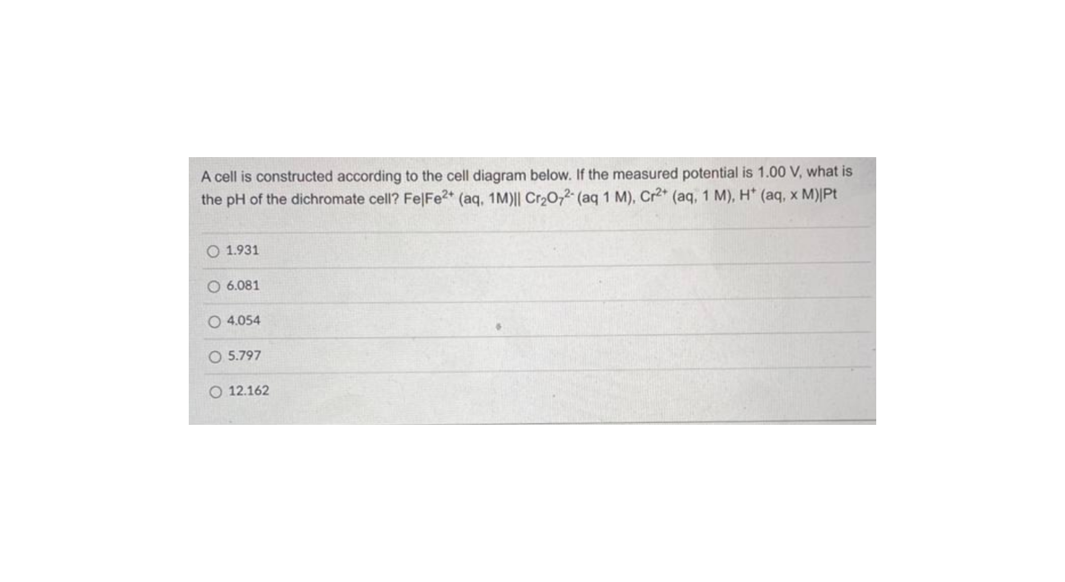 A cell is constructed according to the cell diagram below. If the measured potential is 1.00 V, what is
the pH of the dichromate cell? Fe|Fe2* (aq, 1M)|| Cr20,2 (aq 1 M), Cr2* (aq, 1 M), H* (aq, x M)|Pt
O 1.931
O 6.081
O 4.054
O 5.797
O 12.162
