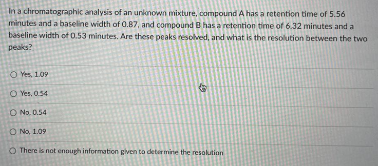 In a chromatographic analysis of an unknown mixture, compound A has a retention time of 5.56
minutes and a baseline width of O.87, and compound B has a retention time of 6.32 minutes and a
baseline width of 0.53 minutes. Are these peaks resolved, and what is the resolution between the two
peaks?
O Yes, 1.09
O Yes, 0.54
O No, 0.54
O No, 1.09
O There is not enough information given to determine the resolution
