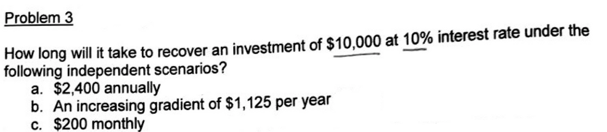 Problem 3
How long will it take to recover an investment of $10,000 at 10% interest rate under the
following independent scenarios?
a. $2,400 annually
b. An increasing gradient of $1,125 per year
c. $200 monthly