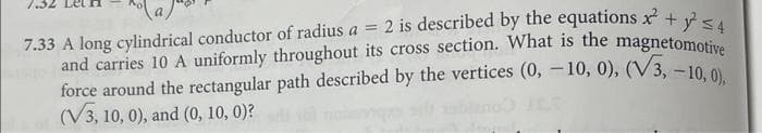 7.33 A long cylindrical conductor of radius a = 2 is described by the equations x² + y² ≤4
and carries 10 A uniformly throughout its cross section. What is the magnetomotive
force around the rectangular path described by the vertices (0, -10, 0), (V3, -10, 0),
(V3, 10, 0), and (0, 10, 0)?