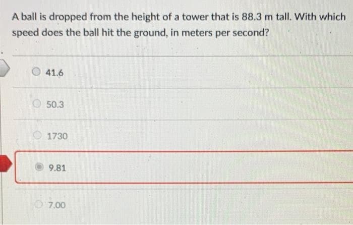 A ball is dropped from the height of a tower that is 88.3 m tall. With which
speed does the ball hit the ground, in meters per second?
41.6
50.3
1730
9.81
7.00