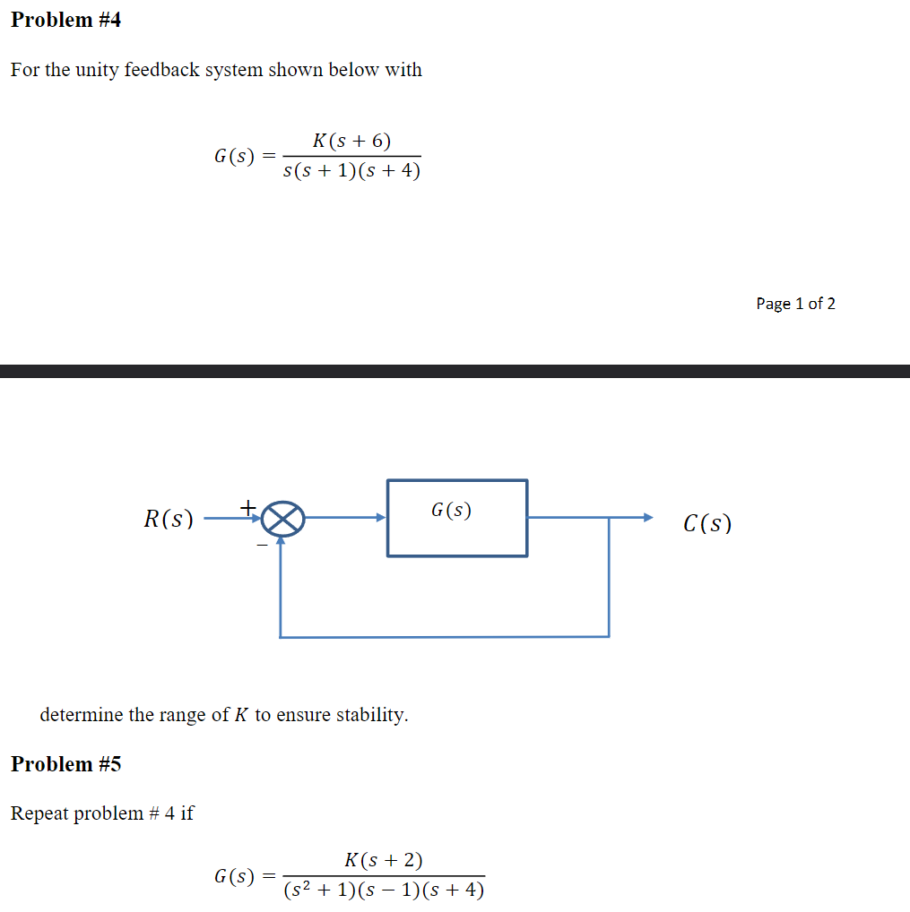 Problem #4
For the unity feedback system shown below with
R(s)
Problem #5
G(s)
Repeat problem # 4 if
determine the range of K to ensure stability.
=
G(s)
K(s + 6)
s(s+ 1)(s + 4)
G(s)
K(s + 2)
(s² + 1)(s - 1)(s + 4)
C(s)
Page 1 of 2