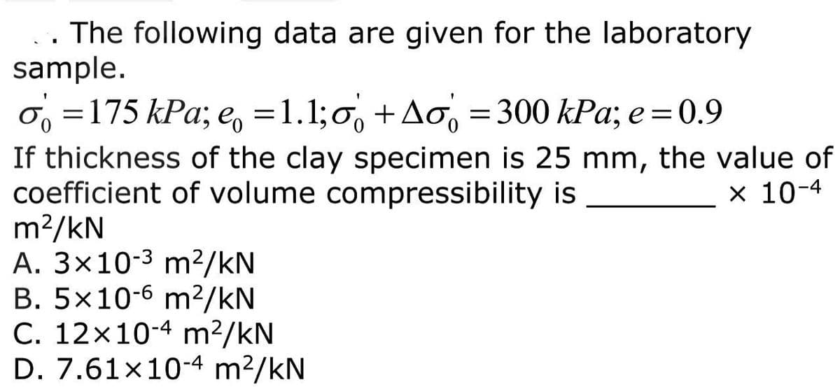 The following data are given for the laboratory
sample.
o=175 kPa; e = 1.1;
+Ao = 300 kPa; e = 0.9
If thickness of the clay specimen is 25 mm, the value of
coefficient of volume compressibility is
x 10-4
m²/kN
A. 3x10-³ m²/kN
B. 5x10-6 m²/kN
C. 12x10-4 m²/kN
D. 7.61×10-4 m²/kN