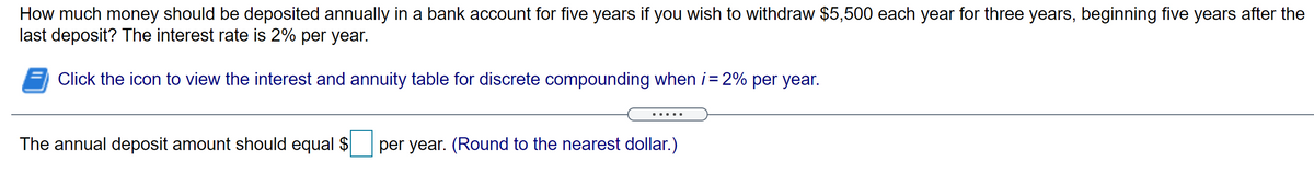 How much money should be deposited annually in a bank account for five years if you wish to withdraw $5,500 each year for three years, beginning five years after the
last deposit? The interest rate is 2% per year.
Click the icon to view the interest and annuity table for discrete compounding when i = 2% per year.
The annual deposit amount should equal $
per year. (Round to the nearest dollar.)
