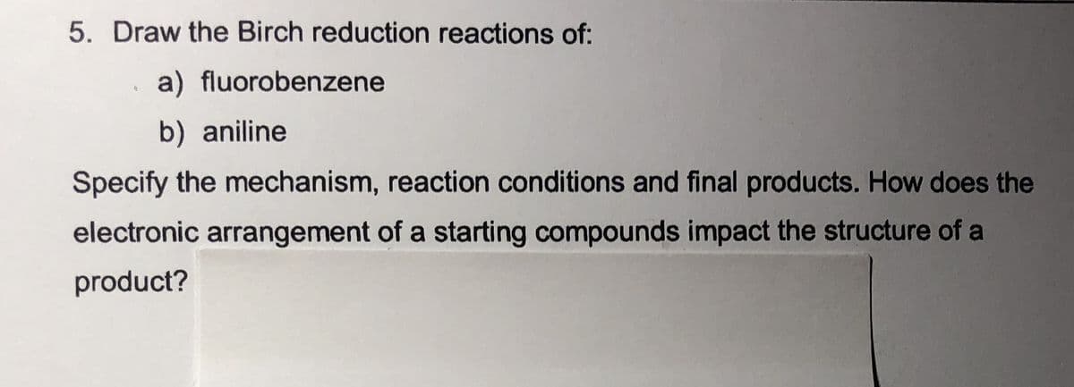 5. Draw the Birch reduction reactions of:
a) fluorobenzene
b) aniline
Specify the mechanism, reaction conditions and final products. How does the
electronic arrangement of a starting compounds impact the structure of a
product?
