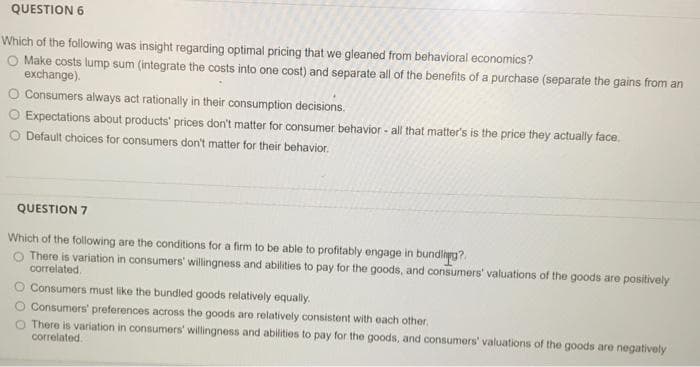 QUESTION 6
Which of the following was insight regarding optimal pricing that we gleaned from behavioral economics?
O Make costs lump sum (integrate the costs into one cost) and separate allof the benefits of a purchase (separate the gains from an
exchange).
O Consumers always act rationally in their consumption decisions.
O Expectations about products' prices don't matter for consumer behavior - all that matter's is the price they actually face,
O Default choices for consumers don't matter for their behavior.
QUESTION 7
Which of the following are the conditions for a firm to be able to profitably engage in bundlhpg?.
O There is variation in consumers' willingness and abilities to pay for the goods, and consumers' valuations of the goods are positively
correlated.
O Consumers must like the bundled goods relatively equally.
Consumers' preferences across the goods are relatively consistent with each other.
O There is variation in consumers' willingness and abilities to pay for the goods, and consumers' valuations of the goods are negatively
correlated.
