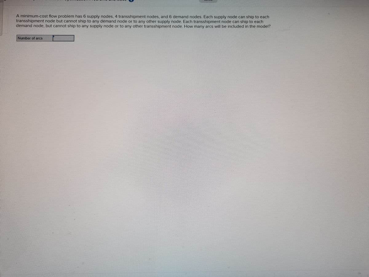 A minimum-cost flow problem has 6 supply nodes, 4 transshipment nodes, and 6 demand nodes. Each supply node can ship to each
transshipment node but cannot ship to any demand node or to any other supply node. Each transshipment node can ship to each
demand node, but cannot ship to any supply node or to any other transshipment node. How many arcs wil be included in the model?
Number of arcs
