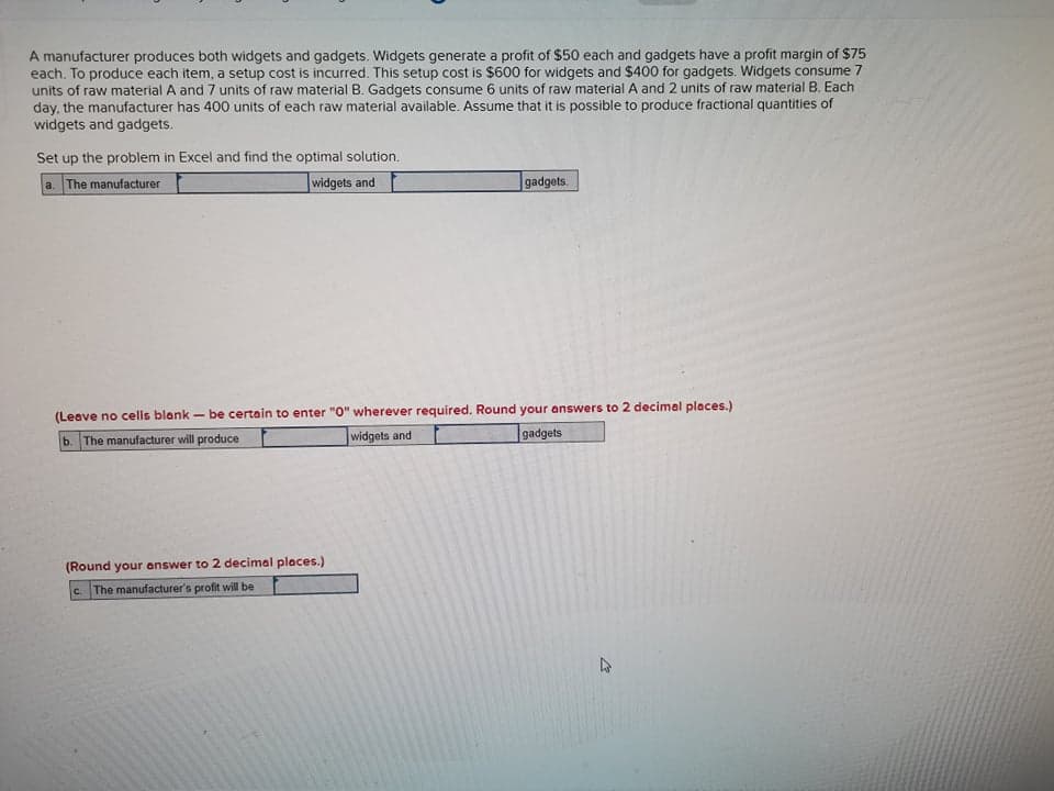 A manufacturer produces both widgets and gadgets. Widgets generate a profit of $50 each and gadgets have a profit margin of $75
each. To produce each item, a setup cost is incurred. This setup cost is $600 for widgets and $400 for gadgets. Widgets consume 7
units of raw material A and 7 units of raw material B. Gadgets consume 6 units of raw material A and 2 units of raw material B. Each
day, the manufacturer has 400 units of each raw material available. Assume that it is possible to produce fractional quantities of
widgets and gadgets.
Set up the problem in Excel and find the optimal solution.
a. The manufacturer
widgets and
gadgets.
(Leave no cells blank - be certain to enter "0" wherever required. Round your answers to 2 decimal places.)
widgets and
b. The manufacturer will produce
gadgets
(Round your answer to 2 decimal places.)
The manufacturer's profit will be
C.
