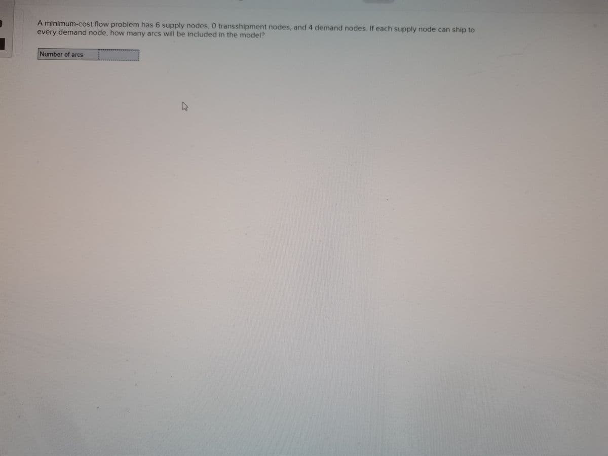 A minimum-cost flow problem has 6 supply nodes, 0 transshipment nodes, and 4 demand nodes. If each supply node can ship to
every demand node, how many arcs will be included in the model?
Number of arcs
