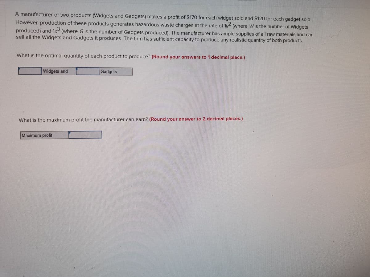 A manufacturer of two products (Widgets and Gadgets) makes a profit of $170 for each widget sold and $120 for each gadget sold.
However, production of these products generates hazardous waste charges at the rate of 1w (where Wis the number of Widgets
2.
produced) and 1G (where G is the number of Gadgets produced). The manufacturer has ample supplies of all raw materials and can
sell all the Widgets and Gadgets it produces. The firm has sufficient capacity to produce any realistic quantity of both products.
What is the optimal quantity of each product to produce? (Round your answers to 1 decimal place.)
Widgets and
Gadgets
What is the maximum profit the manufacturer can earn? (Round your answer to 2 decimal places.)
Maximum profit
