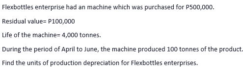 Flexbottles enterprise had an machine which was purchased for P500,000.
Residual value= P100,000
Life of the machine= 4,000 tonnes.
During the period of April to June, the machine produced 100 tonnes of the product.
Find the units of production depreciation for Flexbottles enterprises.
