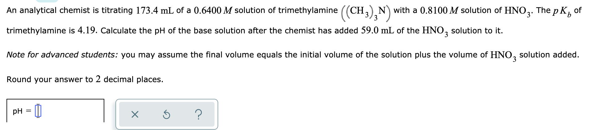 An analytical chemist is titrating 173.4 mL of a 0.6400 M solution of trimethylamine ((CH,) N with a 0.8100 M solution of
HNO3.
The p K,
of
3
trimethylamine is 4.19. Calculate the pH of the base solution after the chemist has added 59.0 mL of the HNO, solution to it.
3.
Note for advanced students: you may assume the final volume equals the initial volume of the solution plus the volume of HNO,
solution added.
Round your answer to 2 decimal places.
