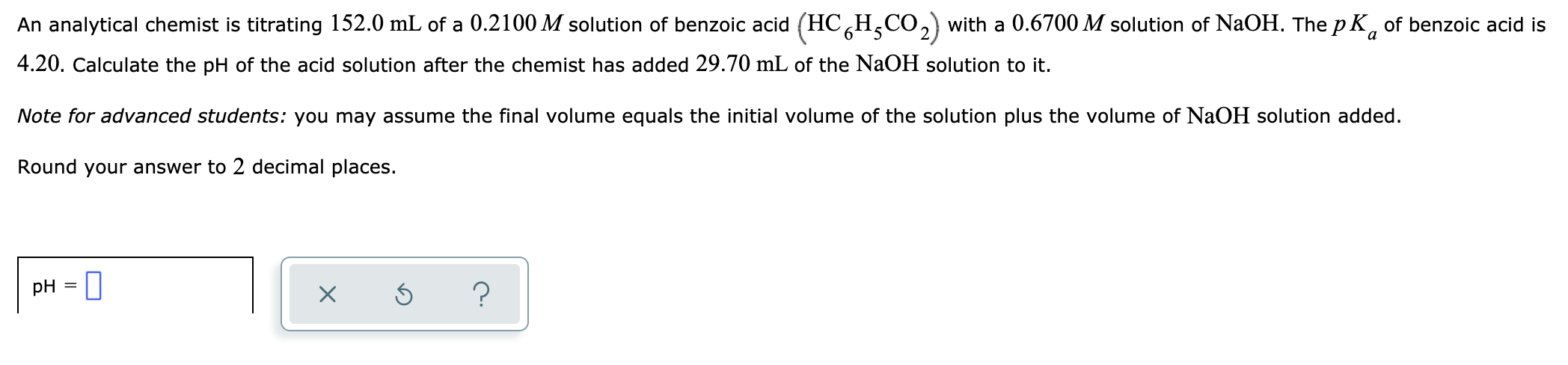 An analytical chemist is titrating 152.0 mL of a 0.2100 M solution of benzoic acid (HC,H,CO,) with a 0.6700 M solution of NaOH. The p K, of benzoic acid is
4.20. Calculate the pH of the acid solution after the chemist has added 29.70 mL of the NaOH solution to it.
Note for advanced students: you may assume the final volume equals the initial volume of the solution plus the volume of NaOH solution added.
Round your answer to 2 decimal places.
pH
?
