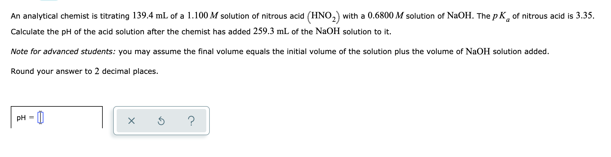 An analytical chemist is titrating 139.4 mL of a 1.100 M solution of nitrous acid (HNO,) with a 0.6800 M solution of NaOH. The p K, of nitrous acid is 3.35.
a
Calculate the pH of the acid solution after the chemist has added 259.3 mL of the NaOH solution to it.
Note for advanced students: you may assume the final volume equals the initial volume of the solution plus the volume of NaOH solution added.
Round your answer to 2 decimal places.
