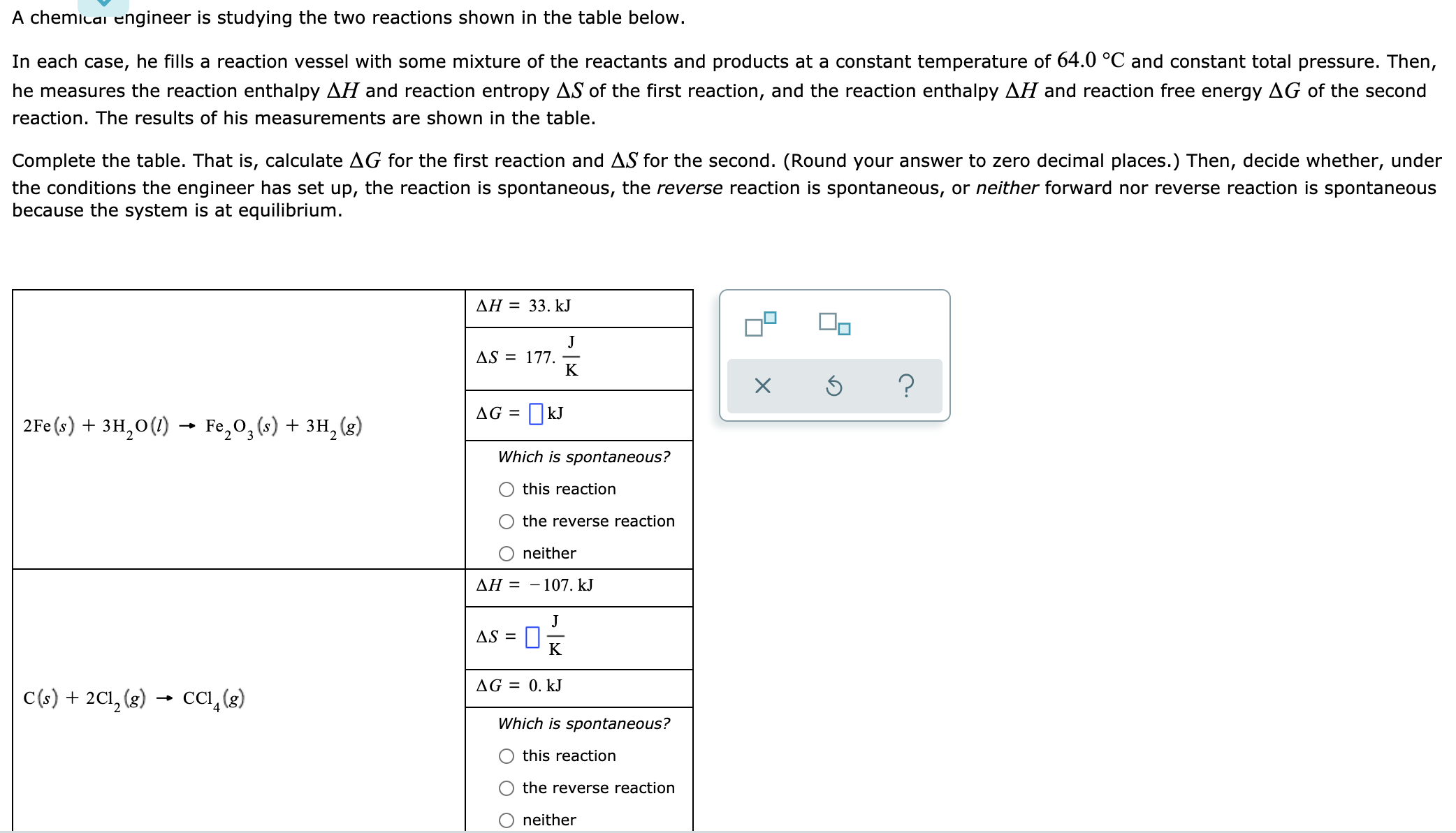 A chemicai engineer is studying the two reactions shown in the table below.
In each case, he fills a reaction vessel with some mixture of the reactants and products at a constant temperature of 64.0 °C and constant total pressure. Then,
he measures the reaction enthalpy AH and reaction entropy AS of the first reaction, and the reaction enthalpy AH and reaction free energy AG of the second
reaction. The results of his measurements are shown in the table.
Complete the table. That is, calculate AG for the first reaction and AS for the second. (Round your answer to zero decimal places.) Then, decide whether, under
the conditions the engineer has set up, the reaction is spontaneous, the reverse reaction is spontaneous, or neither forward nor reverse reaction is spontaneous
because the system is at equilibrium.
AH = 33. kJ
J
AS = 177.
K
| 2Fe (s) + 3H,0(1) → Fe,0, (s) + 3H, (g)
AG =
OkJ
Which is spontaneous?
this reaction
the reverse reaction
neither
AH = - 107. kJ
s =%
J
AS =
K
AG = 0. kJ
C(s) + 2C1, (g) → CI,(s)
Which is spontaneous?
O this reaction
the reverse reaction
neither
