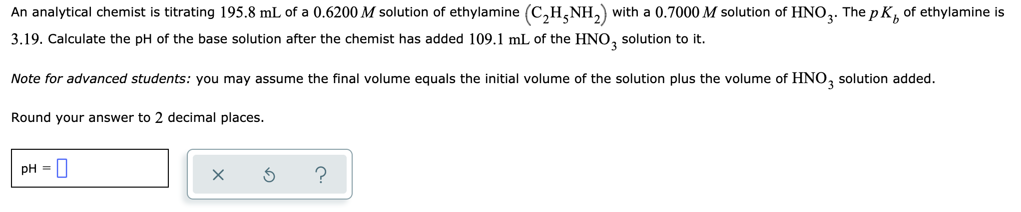 The p Kp
of ethylamine is
An analytical chemist is titrating 195.8 mL of a 0.6200 M solution of ethylamine (C,H,NH,) with a 0.7000 M solution of HNO2.
3.19. Calculate the pH of the base solution after the chemist has added 109.1 mL of the HNO, solution to it.
