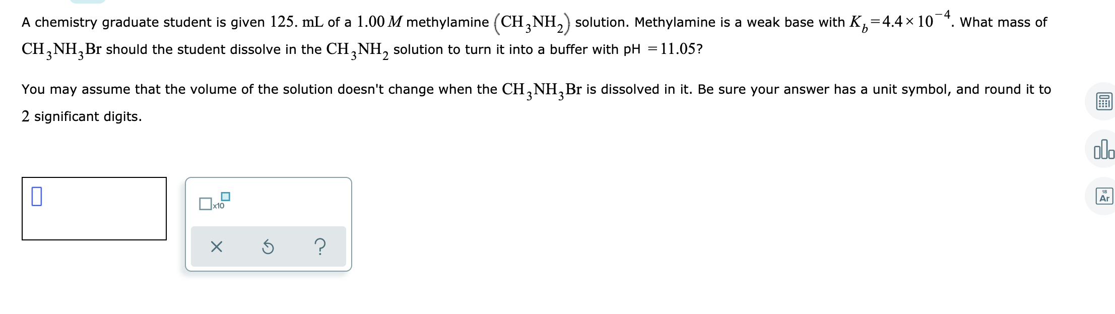 A chemistry graduate student is given 125. mL of a 1.00 M methylamine (CH ,NH,) solution. Methylamine is a weak base with K,=4.4× 10 *. What mass of
CH,NH,Br should the student dissolve in the CH,NH, solution to turn it into a buffer with pH =11.05?
You may assume that the volume of the solution doesn't change when the CH,NH,Br is dissolved in it. Be sure your answer has a unit symbol, and round it to
2 significant digits.
