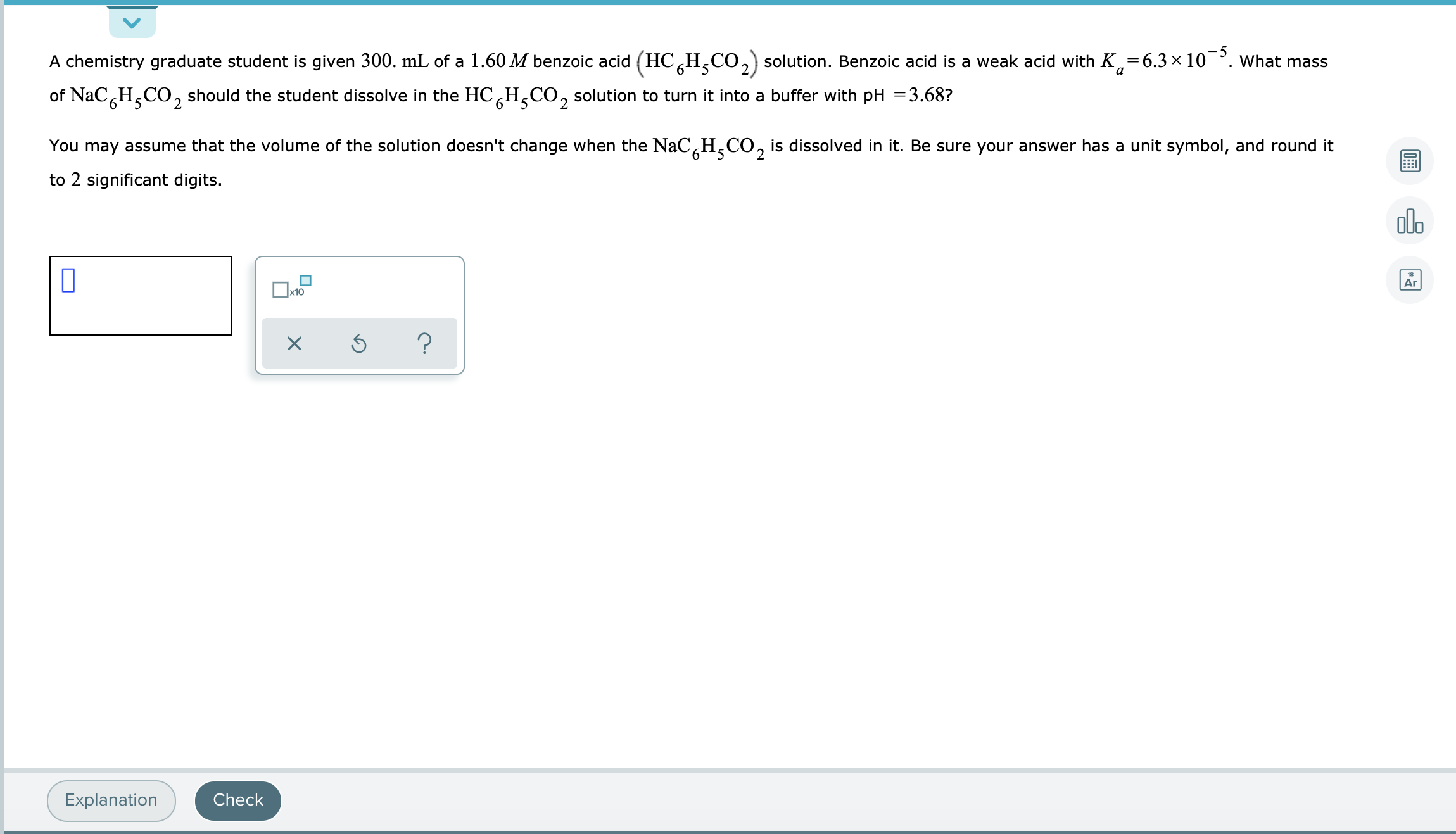 A chemistry graduate student is given 300. mL of a 1.60 M benzoic acid (HC¸H,CO,) solution. Benzoic acid is a weak acid with K,=6.3 × 10¯°. what mass
of NaC,H,CO, should the student dissolve in the HC H,CO, solution to turn it into a buffer with pH =3.68?
9.
You may assume that the volume of the solution doesn't change when the NaC¸H¸CO, is dissolved in it. Be sure your answer has a unit symbol, and round it
6°
2
to 2 significant digits.
