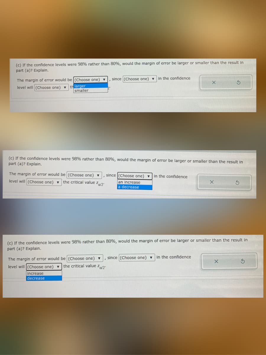 (c) If the confidence levels were 98% rather than 80%, would the margin of error be larger or smaller than the result in
part (a)? Explain.
The margin of error would be (Choose one) v
since (Choose one) - In the confidence
level will (Choose one) ▼
thlarger
smaller
(c) If the confidence levels were 98% rather than 80%, would the margin of error be larger or smaller than the result in
part (a)? Explaln.
The margin of error would be (Choose one) ▼
level will (Choose one) ▼
since (Choose one) - In the confidence
the critical value zp:
an increase
a decrease
(c) If the confidence levels were 98% rather than 80%, would the margin of error be larger or smaller than the result in
part (a)? Explain.
The margin
error would be (Choose one) ▼
since (Choose one) v in the confidence
level will (Choose one) v the critical value zn.
increase
decrease
