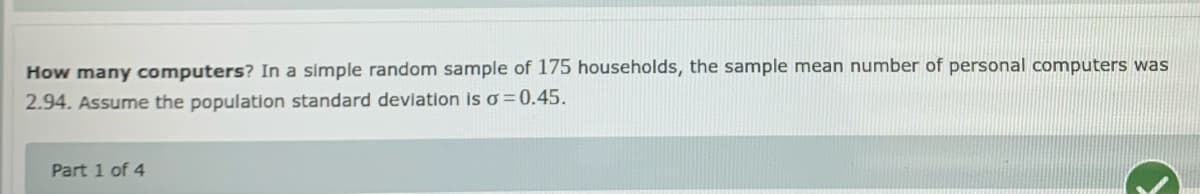 How many computers? In a simple random sample of 175 households, the sample mean number of personal computers was
2.94. Assume the population standard deviation is o =0.45.
Part 1 of 4
