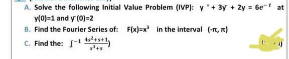 A. Solve the following Initial Value Problem (IVP): y + 3y + 2y = 6e at
y(0)=1 and y (0)=2
B. Find the Fourier Series of: F(x)=x³ in the interval (-л, π)
C. Find the: -1 4²+s+1,
$³+$