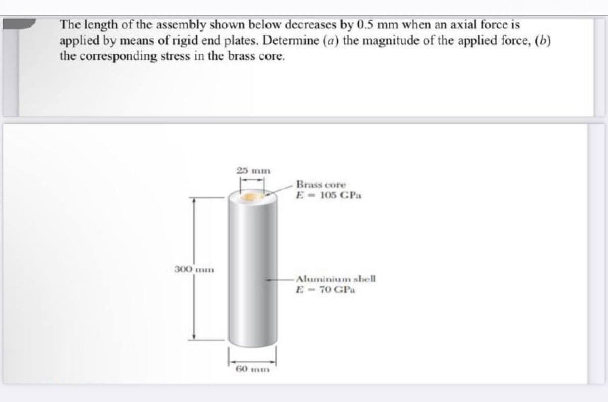 The length of the assembly shown below decreases by 0.5 mm when an axial force is
applied by means of rigid end plates. Determine (a) the magnitude of the applied force, (b)
the corresponding stress in the brass core.
25 mm
Brass core
E = 105 GPa
Aluminium shell
E-70 GPa
300 mm
60 mm