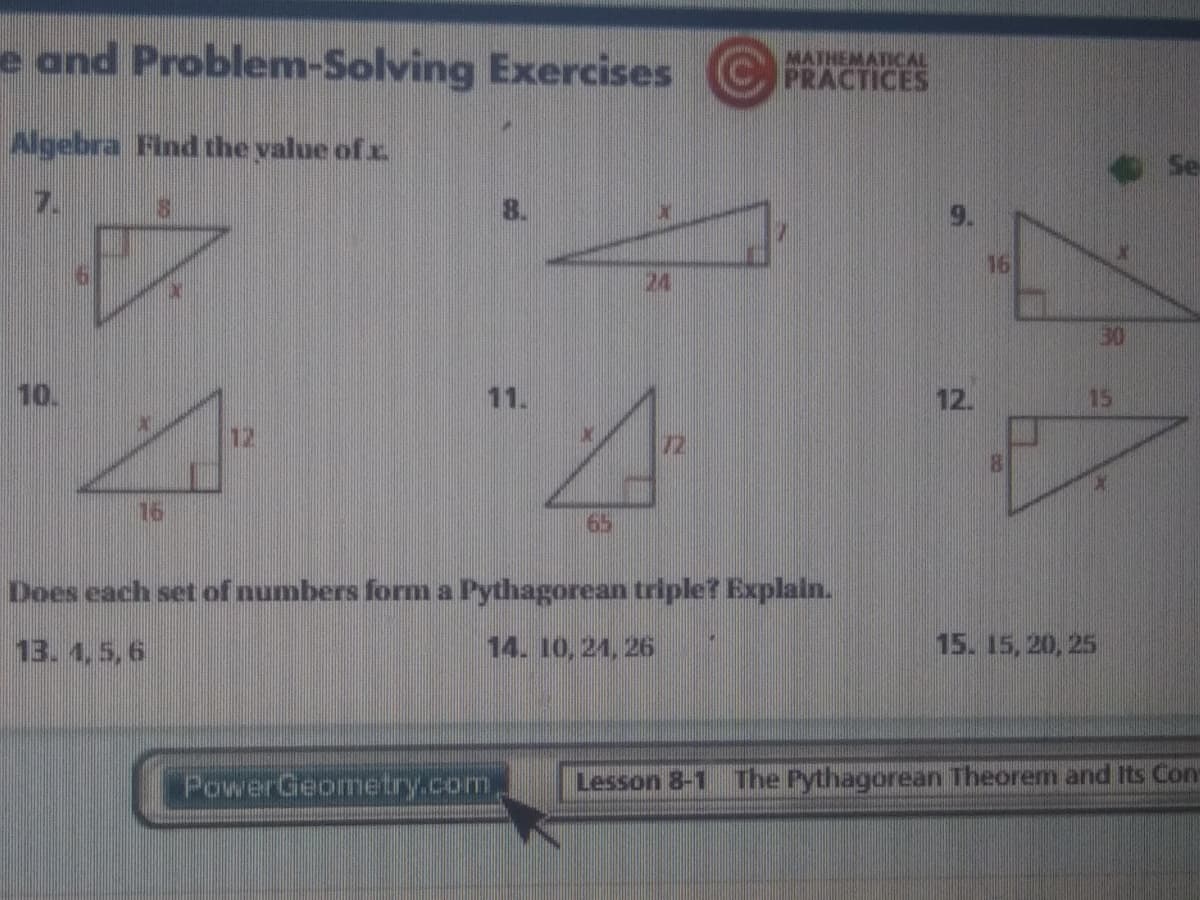 e and Problem-Solving Exercises
MATHEMATICAL
PRACTICES
Algebra Find the value of x.
Se
7.
16
24
30
10.
11.
12.
15
12
72
16
65
Does each set of numbers form a Pythagorean triple? Explain.
13. 4,5,6
14. 10, 21, 26
15. 15, 20, 25
PowerGeometry.com
Lesson 8-1 The Pythagorean Theorem and Its Con
