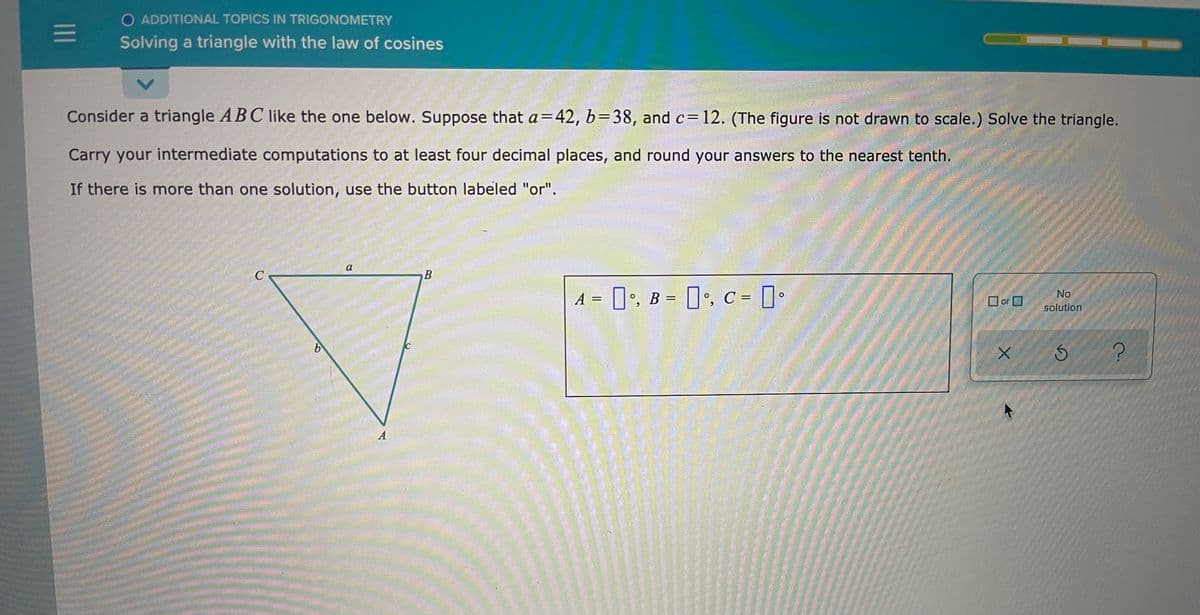 O ADDITIONAL TOPICS IN TRIGONOMETRY
Solving a triangle with the law of cosines
Consider a triangle A BC like the one below. Suppose that a=42, b=38, and c=12. (The figure is not drawn to scale.) Solve the triangle.
Carry your intermediate computations to at least four decimal places, and round your answers to the nearest tenth.
If there is more than one solution, use the button labeled "or".
a
A = 0', B = , C = •
No
O or O
solution
A
II
