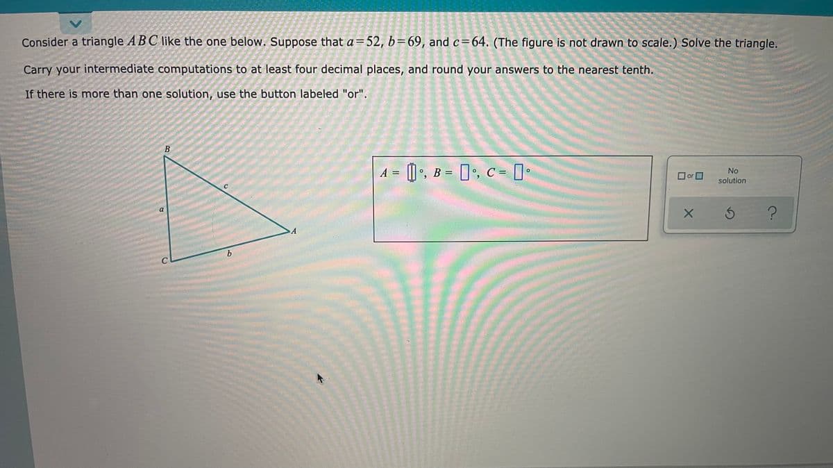 Consider a triangle ABC like the one below. Suppose that a=52, b=69, and c=64. (The figure is not drawn to scale.) Solve the triangle.
Carry your intermediate computations to at least four decimal places, and round your answers to the nearest tenth.
If there is more than one solution, use the button labeled "or".
В
A = [] •, B = []•, C = ]•
No
or D
solution
C
a
A
b.
