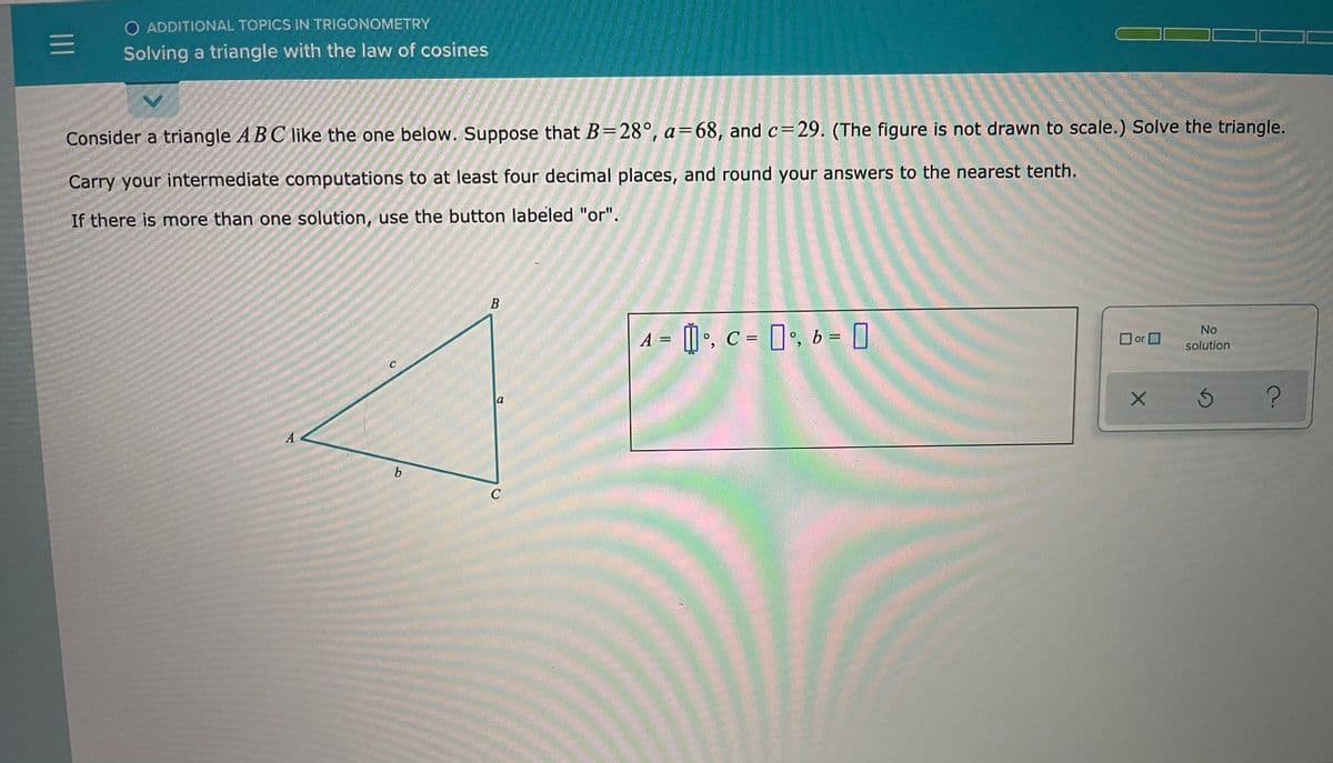 O ADDITIONAL TOPICS IN TRIGONOMETRY
Solving a triangle with the law of cosines
Consider a triangle ABC like the one below. Suppose that B=28°, a=68, and c=29. (The figure is not drawn to scale.) Solve the triangle.
Carry your intermediate computations to at least four decimal places, and round your answers to the nearest tenth.
If there is more than one solution, use the button labeled "or".
В
A = [] •, c = [', b = D
No
O or O
solution
a
A
C
II
