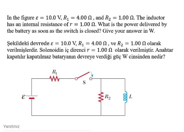 In the figure ɛ = 10.0 V, R = 4.00 0, and R2 = 1.00 N. The inductor
has an internal resistance of r = 1.00 N. What is the power delivered by
the battery as soon as the switch is closed? Give your answer in W.
Şekildeki devrede ɛ = 10.0 V, R1 = 4.00 n, ve R2 = 1.00 n olarak
verilmişlerdir. Solenoidin iç direnci r = 1.00 N olarak verilmiştir. Anahtar
kapatılır kapatılmaz bataryanın devreye verdiği güç W cinsinden nedir?
R
E-
R2
L.
Yanıtınız
