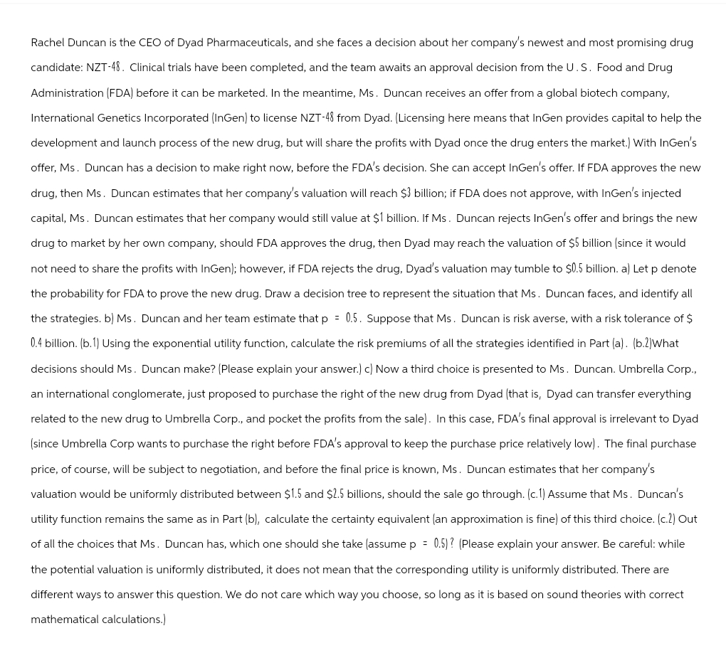 Rachel Duncan is the CEO of Dyad Pharmaceuticals, and she faces a decision about her company's newest and most promising drug
candidate: NZT-48. Clinical trials have been completed, and the team awaits an approval decision from the U.S. Food and Drug
Administration (FDA) before it can be marketed. In the meantime, Ms. Duncan receives an offer from a global biotech company,
International Genetics Incorporated (InGen) to license NZT-48 from Dyad. (Licensing here means that InGen provides capital to help the
development and launch process of the new drug, but will share the profits with Dyad once the drug enters the market.) With InGen's
offer, Ms. Duncan has a decision to make right now, before the FDA's decision. She can accept InGen's offer. If FDA approves the new
drug, then Ms. Duncan estimates that her company's valuation will reach $3 billion; if FDA does not approve, with InGen's injected
capital, Ms. Duncan estimates that her company would still value at $1 billion. If Ms. Duncan rejects InGen's offer and brings the new
drug to market by her own company, should FDA approves the drug, then Dyad may reach the valuation of $5 billion (since it would
not need to share the profits with InGen); however, if FDA rejects the drug, Dyad's valuation may tumble to $0.5 billion. a) Let p denote
the probability for FDA to prove the new drug. Draw a decision tree to represent the situation that Ms. Duncan faces, and identify all
the strategies. b) Ms. Duncan and her team estimate that p = 0.5. Suppose that Ms. Duncan is risk averse, with a risk tolerance of $
0.4 billion. (b.1) Using the exponential utility function, calculate the risk premiums of all the strategies identified in Part (a). (b.2)What
decisions should Ms. Duncan make? (Please explain your answer.) c) Now a third choice is presented to Ms. Duncan. Umbrella Corp.,
an international conglomerate, just proposed to purchase the right of the new drug from Dyad (that is, Dyad can transfer everything
related to the new drug to Umbrella Corp., and pocket the profits from the sale). In this case, FDA's final approval is irrelevant to Dyad
(since Umbrella Corp wants to purchase the right before FDA's approval to keep the purchase price relatively low). The final purchase
price, of course, will be subject to negotiation, and before the final price is known, Ms. Duncan estimates that her company's
valuation would be uniformly distributed between $1.5 and $2.5 billions, should the sale go through. (c.1) Assume that Ms. Duncan's
utility function remains the same as in Part (b), calculate the certainty equivalent (an approximation is fine) of this third choice. (c.2) Out
of all the choices that Ms. Duncan has, which one should she take (assume p = 0.5)? (Please explain your answer. Be careful: while
the potential valuation is uniformly distributed, it does not mean that the corresponding utility is uniformly distributed. There are
different ways to answer this question. We do not care which way you choose, so long as it is based on sound theories with correct
mathematical calculations.)