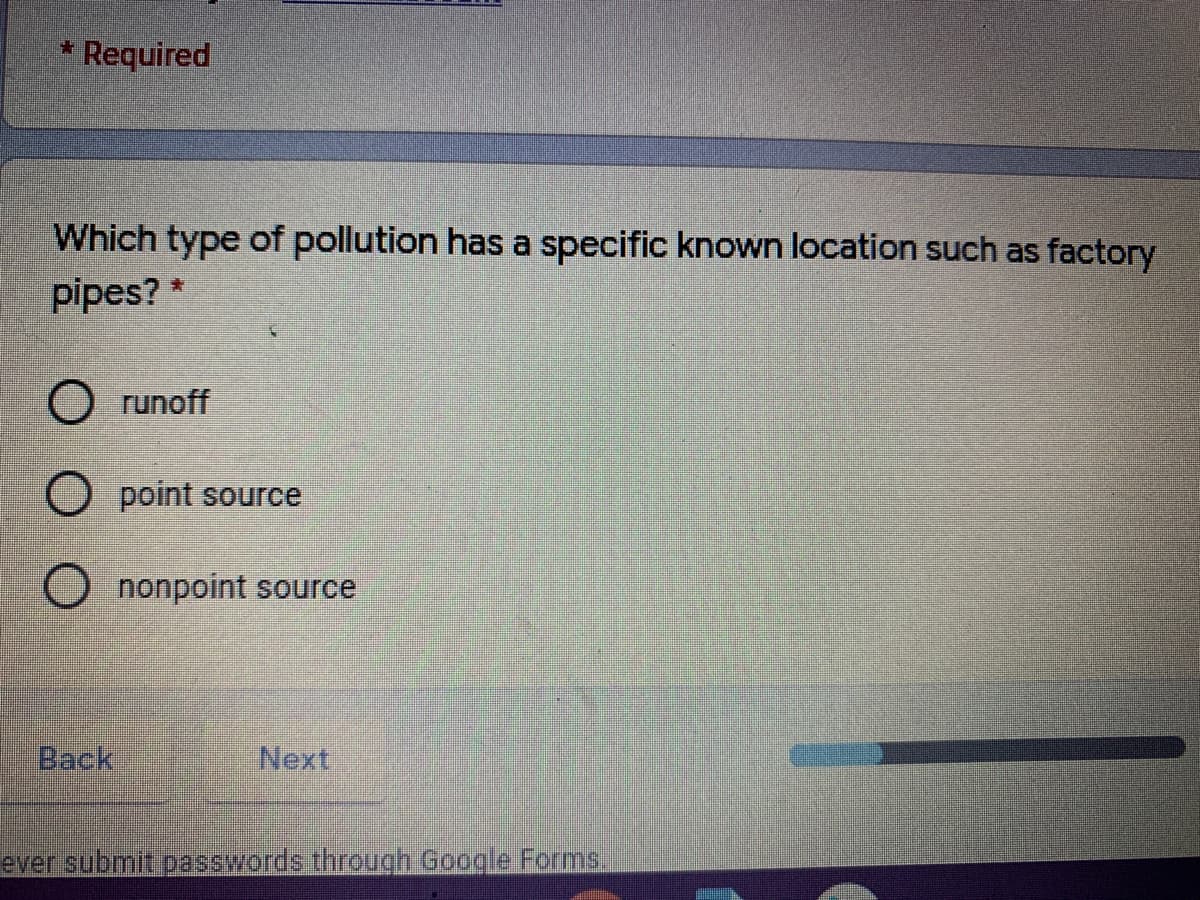 Required
Which type of pollution has a specific known location such as factory
pipes? *
O runoff
O point source
O nonpoint source
Back
Next
ever submit passwords through Google Forms
