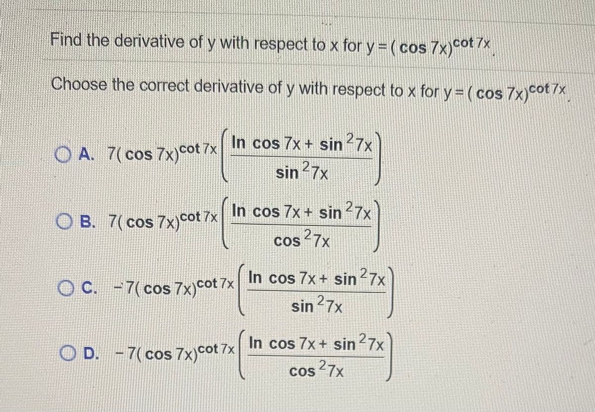 Find the derivative of y with respect to x for y = ( cos 7x)cot /X
7x
Choose the correct derivative of y with respect to x for y = ( cos 7x)cot 7x
O A. 7( cos 7x)cot 7x h cos 7x + sin27x
sin 27x
In cos 7x + sin 7x
O B. 7( cos 7x)cot 7x
COS
Cos 27x
O C. -7(cos 7x)cot 7x
In cos 7x + sin 7x
sin 27x
In cos 7x + sin7x
D. -7(cos 7x)cot 7x
Cos 27x
