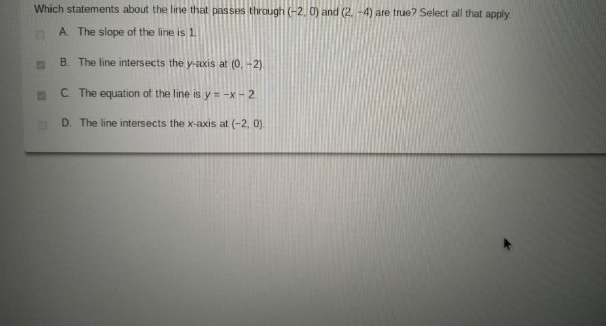 Which statements about the line that passes through (-2, 0) and (2, -4) are true? Select all that apply.
A. The slope of the line is 1.
B. The line intersects the y-axis at (0, -2).
C. The equation of the line is y = -x - 2.
D. The line intersects the x-axis at (-2, 0).
