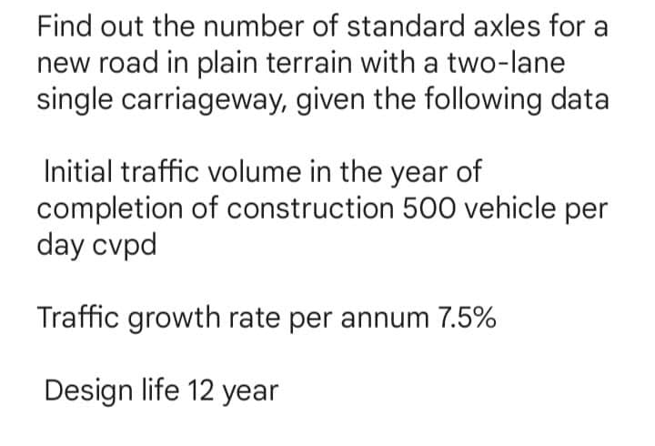 Find out the number of standard axles for a
new road in plain terrain with a two-lane
single carriageway, given the following data
Initial traffic volume in the year of
completion of construction 500 vehicle per
day cvpd
Traffic growth rate per annum 7.5%
Design life 12 year