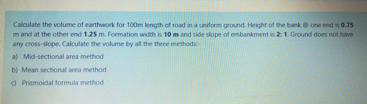 Calculate the volume of earthwork for 100m length of road in a uniform ground. Height of the bank @ one end is 0.75
m and at the other end 1.25 m. Formation width is 10 m and side slope of embankment is 2: 1. Ground does not have
any cross-slope. Calculate the volume by all the three methods:-
a) Mid-sectional area method
b) Mean sectional area method
c) Prismoidal formula method
