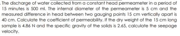 The discharge of water collected from a constant head permeameter in a period of
15 minutes is 500 ml. The internal diameter of the permeameter is 5 cm and the
measured difference in head between two gauging points 15 cm vertically apart is
40 cm. Calculate the coefficient of permeability. If the dry weight of the 15 cm long
sample is 4.86 N and the specific gravity of the solids is 2.65, calculate the seepage
velocity.
